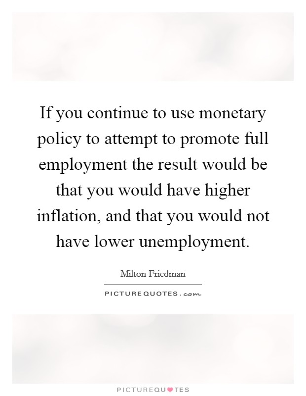 If you continue to use monetary policy to attempt to promote full employment the result would be that you would have higher inflation, and that you would not have lower unemployment. Picture Quote #1