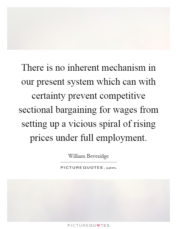 There is no inherent mechanism in our present system which can with certainty prevent competitive sectional bargaining for wages from setting up a vicious spiral of rising prices under full employment. Picture Quote #1