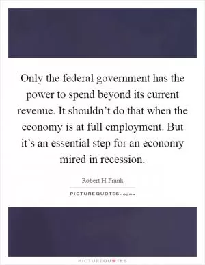 Only the federal government has the power to spend beyond its current revenue. It shouldn’t do that when the economy is at full employment. But it’s an essential step for an economy mired in recession Picture Quote #1