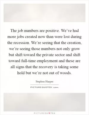 The job numbers are positive. We’ve had more jobs created now than were lost during the recession. We’re seeing that the creation, we’re seeing those numbers not only grow but shift toward the private sector and shift toward full-time employment and these are all signs that the recovery is taking some hold but we’re not out of woods Picture Quote #1