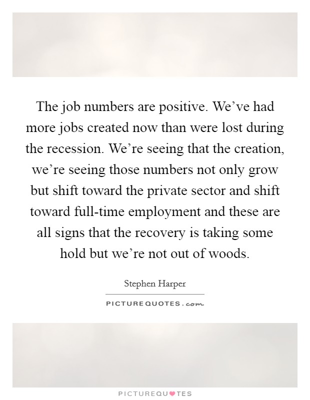 The job numbers are positive. We've had more jobs created now than were lost during the recession. We're seeing that the creation, we're seeing those numbers not only grow but shift toward the private sector and shift toward full-time employment and these are all signs that the recovery is taking some hold but we're not out of woods. Picture Quote #1