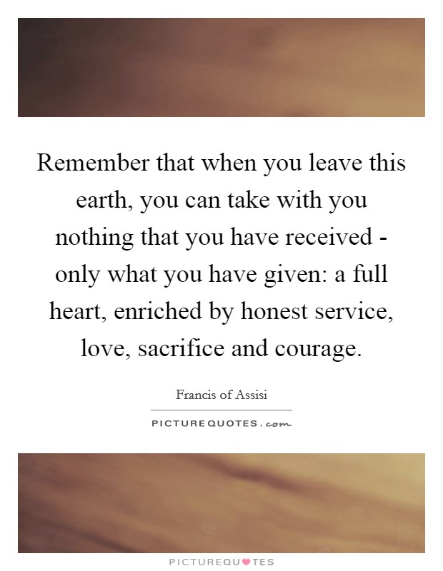Remember that when you leave this earth, you can take with you nothing that you have received - only what you have given: a full heart, enriched by honest service, love, sacrifice and courage. Picture Quote #1