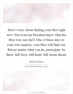 Don’t worry about finding your bliss right now. Not even our President knew what his bliss was, nor did I. One of these days to your own surprise, your bliss will find you. But no matter what you do, participate, be there, full force, full heart, full steam ahead Picture Quote #1
