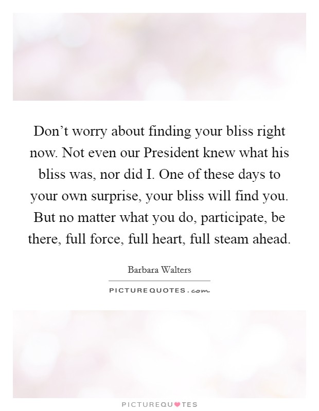 Don't worry about finding your bliss right now. Not even our President knew what his bliss was, nor did I. One of these days to your own surprise, your bliss will find you. But no matter what you do, participate, be there, full force, full heart, full steam ahead. Picture Quote #1
