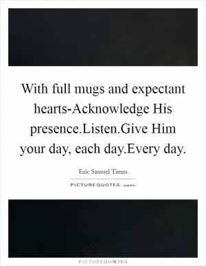 With full mugs and expectant hearts-Acknowledge His presence.Listen.Give Him your day, each day.Every day Picture Quote #1