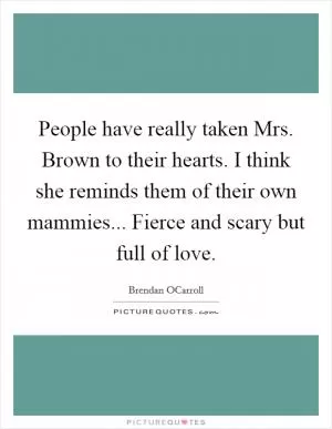 People have really taken Mrs. Brown to their hearts. I think she reminds them of their own mammies... Fierce and scary but full of love Picture Quote #1