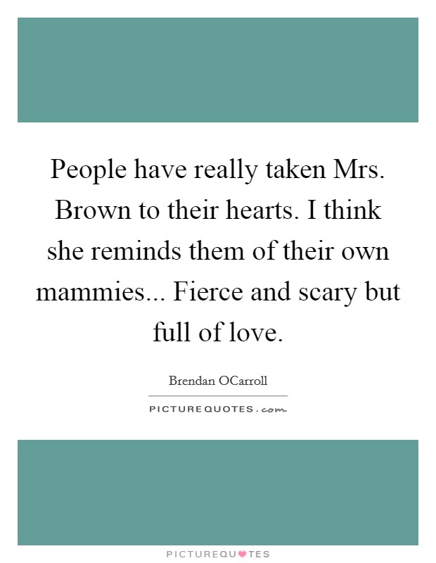 People have really taken Mrs. Brown to their hearts. I think she reminds them of their own mammies... Fierce and scary but full of love. Picture Quote #1