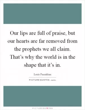 Our lips are full of praise, but our hearts are far removed from the prophets we all claim. That’s why the world is in the shape that it’s in Picture Quote #1