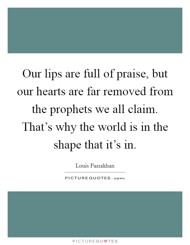 Our lips are full of praise, but our hearts are far removed from the prophets we all claim. That's why the world is in the shape that it's in. Picture Quote #1