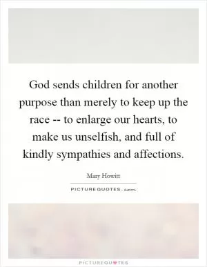God sends children for another purpose than merely to keep up the race -- to enlarge our hearts, to make us unselfish, and full of kindly sympathies and affections Picture Quote #1