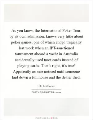 As you know, the International Poker Tour, by its own admission, knows very little about poker games, one of which ended tragically last week when an IPT-sanctioned tournament aboard a yacht in Australia accidentally used tarot cards instead of playing cards. That’s right, it’s true! Apparently no one noticed until someone laid down a full house and the dealer died Picture Quote #1