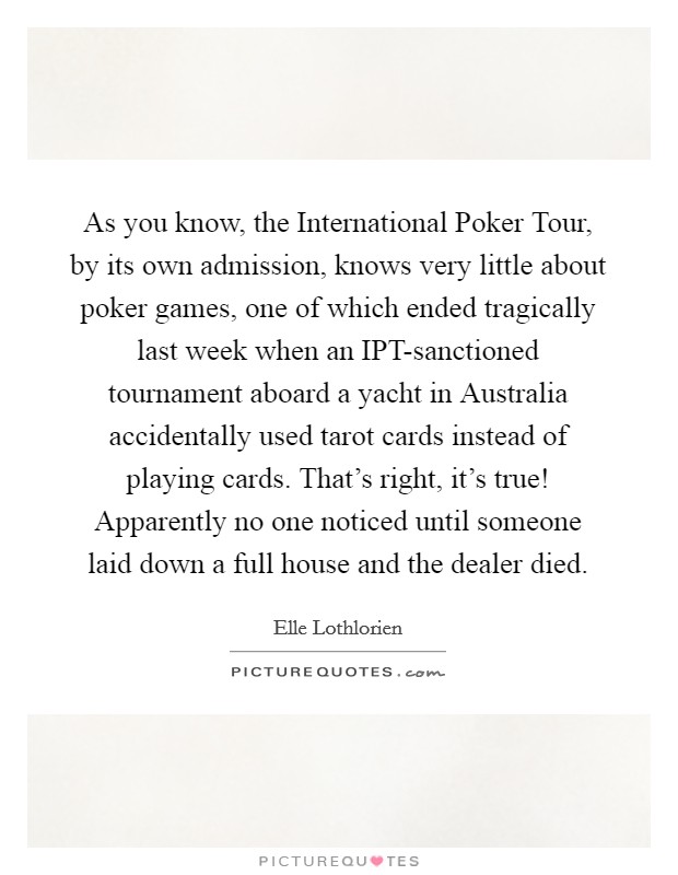 As you know, the International Poker Tour, by its own admission, knows very little about poker games, one of which ended tragically last week when an IPT-sanctioned tournament aboard a yacht in Australia accidentally used tarot cards instead of playing cards. That's right, it's true! Apparently no one noticed until someone laid down a full house and the dealer died. Picture Quote #1