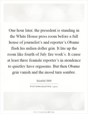 One hour later, the presedent is standing in the White House press room before a full house of journelist’s and reporter’s.Obame flash his milien doller grin. It lite up the room like fourth of July fire work’s. It cause at least three feamale reporter’s in atendence to quietley have orgasems. But then Obame grin vanish and the mood turn sombre Picture Quote #1