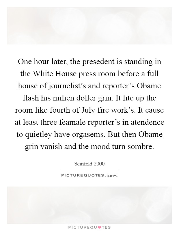 One hour later, the presedent is standing in the White House press room before a full house of journelist's and reporter's.Obame flash his milien doller grin. It lite up the room like fourth of July fire work's. It cause at least three feamale reporter's in atendence to quietley have orgasems. But then Obame grin vanish and the mood turn sombre. Picture Quote #1