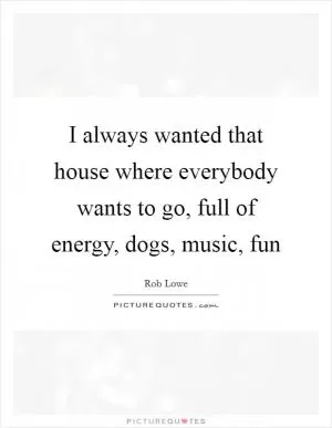 I always wanted that house where everybody wants to go, full of energy, dogs, music, fun Picture Quote #1