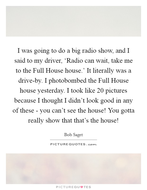 I was going to do a big radio show, and I said to my driver, ‘Radio can wait, take me to the Full House house.’ It literally was a drive-by. I photobombed the Full House house yesterday. I took like 20 pictures because I thought I didn’t look good in any of these - you can’t see the house! You gotta really show that that’s the house! Picture Quote #1