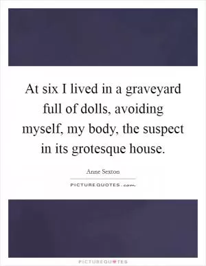 At six I lived in a graveyard full of dolls, avoiding myself, my body, the suspect in its grotesque house Picture Quote #1