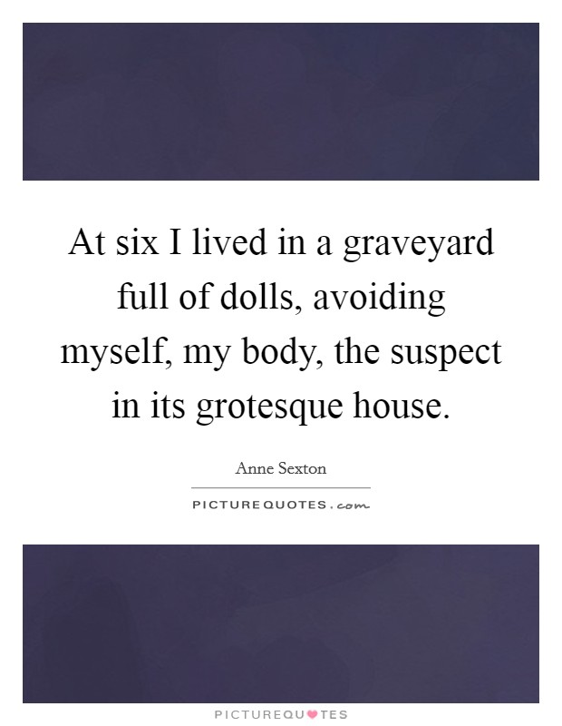 At six I lived in a graveyard full of dolls, avoiding myself, my body, the suspect in its grotesque house. Picture Quote #1