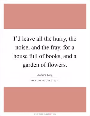 I’d leave all the hurry, the noise, and the fray, for a house full of books, and a garden of flowers Picture Quote #1