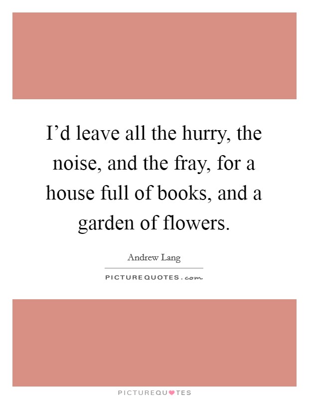 I'd leave all the hurry, the noise, and the fray, for a house full of books, and a garden of flowers. Picture Quote #1