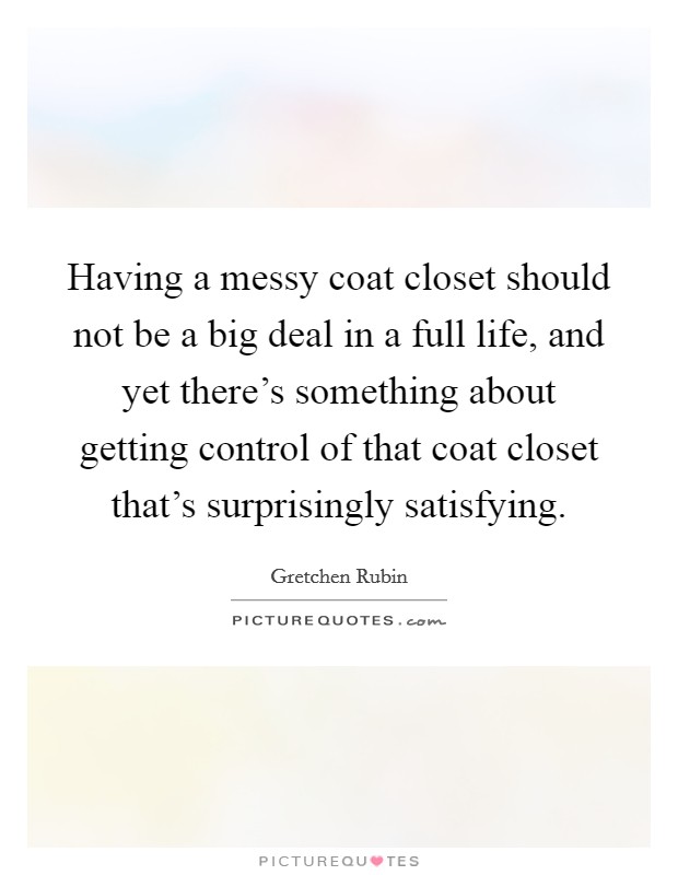 Having a messy coat closet should not be a big deal in a full life, and yet there's something about getting control of that coat closet that's surprisingly satisfying. Picture Quote #1