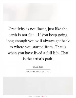 Creativity is not linear, just like the earth is not flat....If you keep going long enough you will always get back to where you started from. That is when you have lived a full life. That is the artist’s path Picture Quote #1