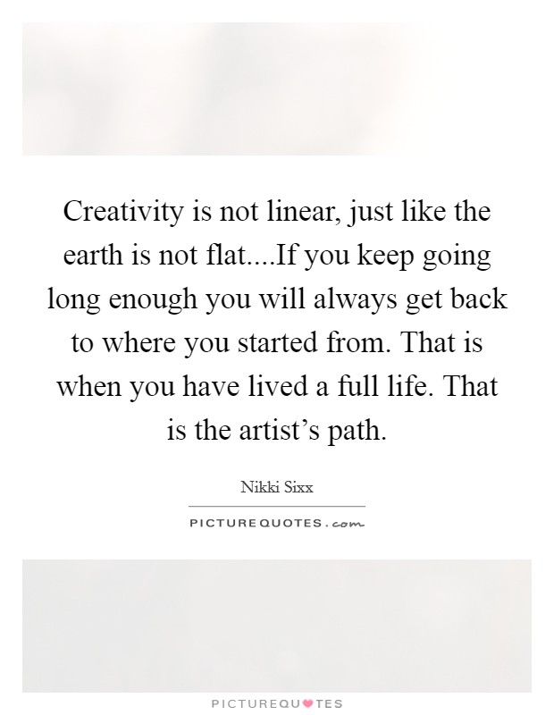 Creativity is not linear, just like the earth is not flat....If you keep going long enough you will always get back to where you started from. That is when you have lived a full life. That is the artist's path. Picture Quote #1