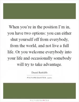 When you’re in the position I’m in, you have two options: you can either shut yourself off from everybody, from the world, and not live a full life. Or you welcome everybody into your life and occasionally somebody will try to take advantage Picture Quote #1