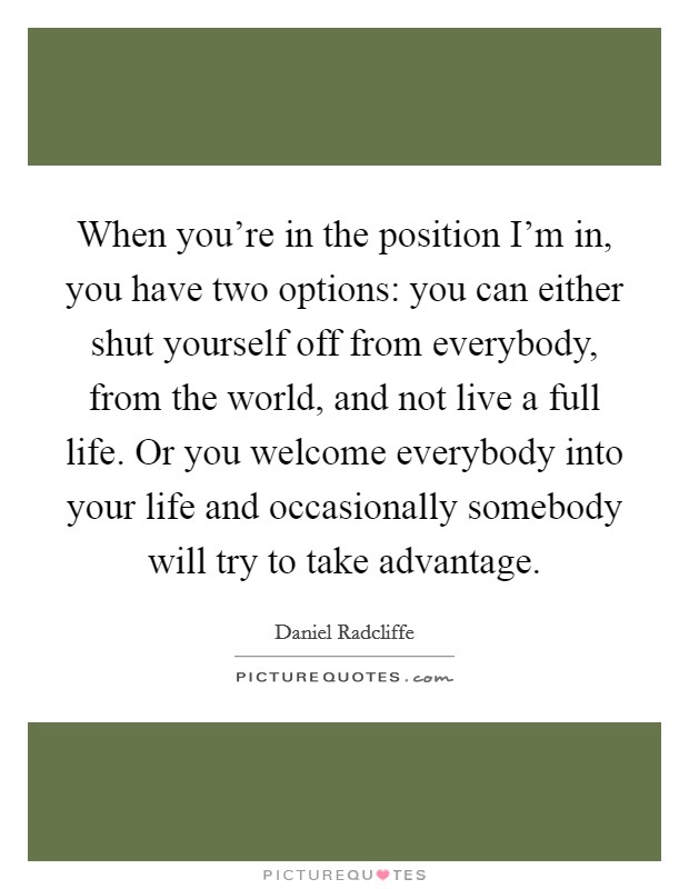When you're in the position I'm in, you have two options: you can either shut yourself off from everybody, from the world, and not live a full life. Or you welcome everybody into your life and occasionally somebody will try to take advantage. Picture Quote #1