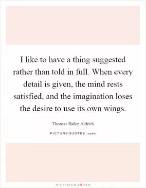 I like to have a thing suggested rather than told in full. When every detail is given, the mind rests satisfied, and the imagination loses the desire to use its own wings Picture Quote #1