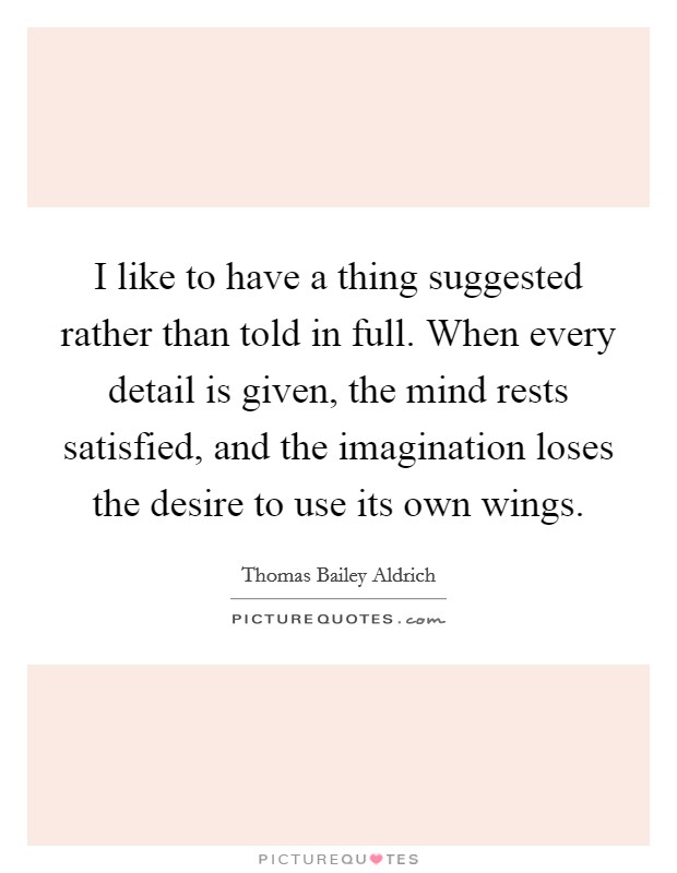 I like to have a thing suggested rather than told in full. When every detail is given, the mind rests satisfied, and the imagination loses the desire to use its own wings. Picture Quote #1