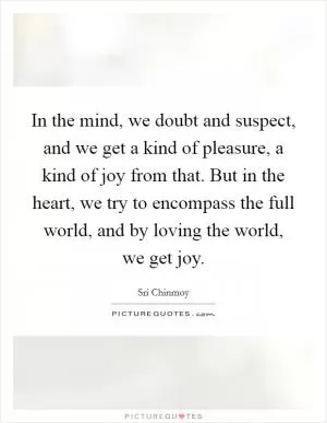 In the mind, we doubt and suspect, and we get a kind of pleasure, a kind of joy from that. But in the heart, we try to encompass the full world, and by loving the world, we get joy Picture Quote #1