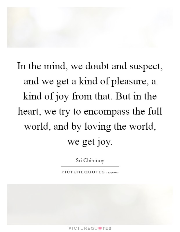 In the mind, we doubt and suspect, and we get a kind of pleasure, a kind of joy from that. But in the heart, we try to encompass the full world, and by loving the world, we get joy. Picture Quote #1