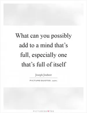 What can you possibly add to a mind that’s full, especially one that’s full of itself Picture Quote #1