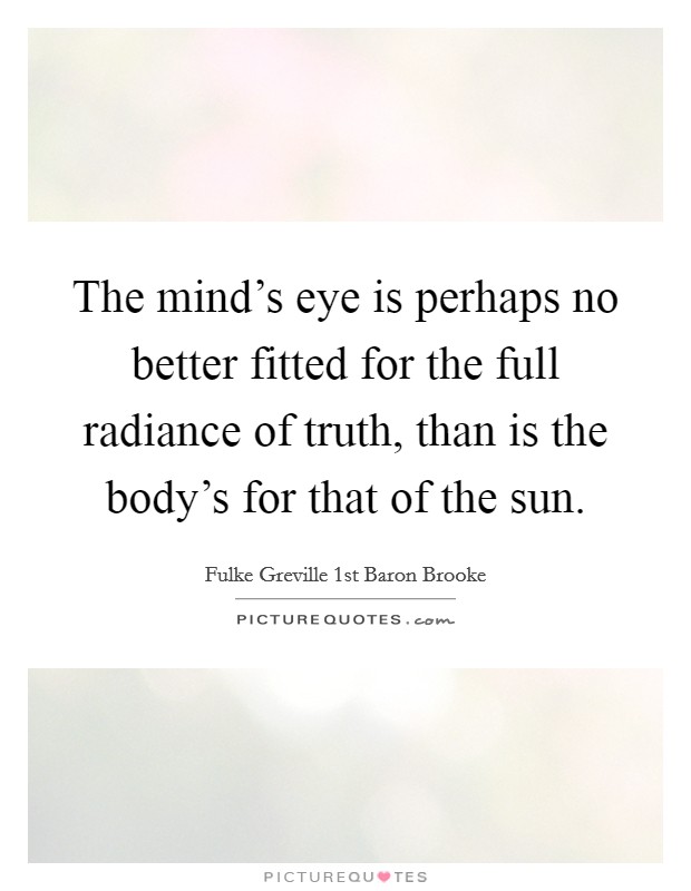 The mind's eye is perhaps no better fitted for the full radiance of truth, than is the body's for that of the sun. Picture Quote #1