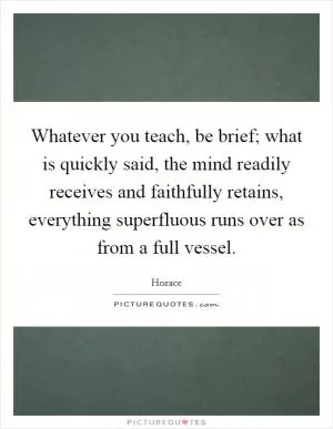 Whatever you teach, be brief; what is quickly said, the mind readily receives and faithfully retains, everything superfluous runs over as from a full vessel Picture Quote #1