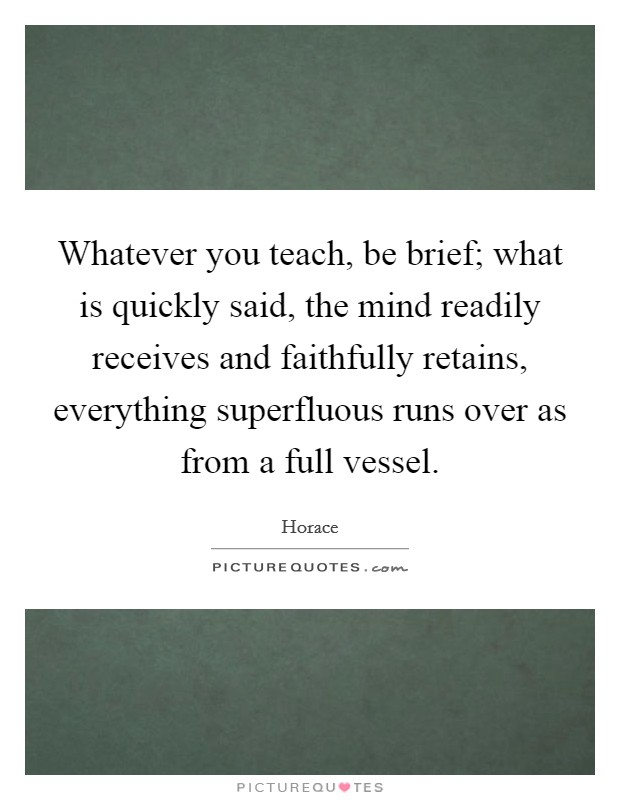 Whatever you teach, be brief; what is quickly said, the mind readily receives and faithfully retains, everything superfluous runs over as from a full vessel. Picture Quote #1