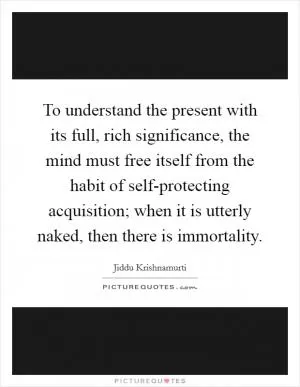To understand the present with its full, rich significance, the mind must free itself from the habit of self-protecting acquisition; when it is utterly naked, then there is immortality Picture Quote #1