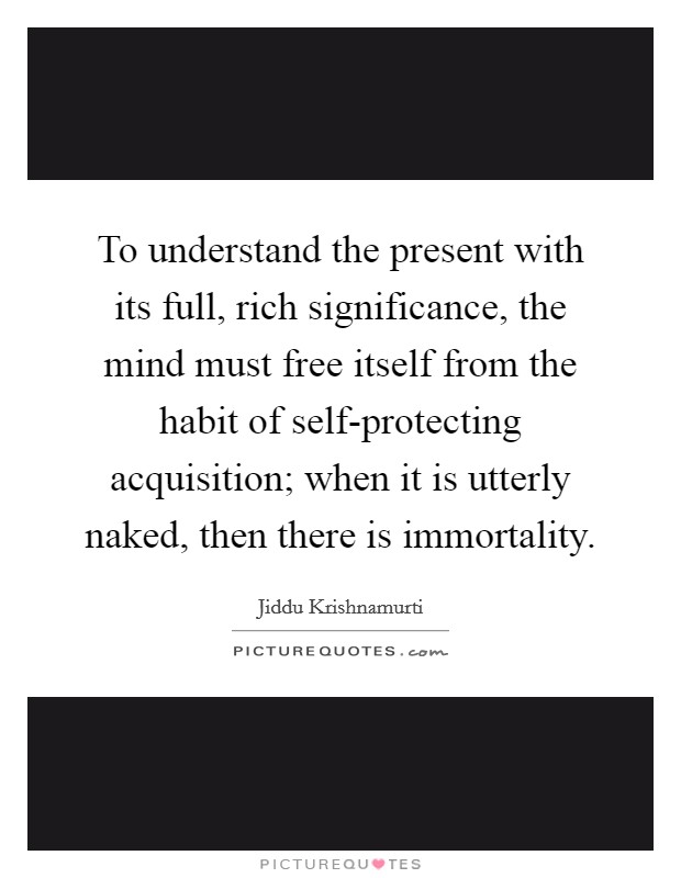 To understand the present with its full, rich significance, the mind must free itself from the habit of self-protecting acquisition; when it is utterly naked, then there is immortality. Picture Quote #1