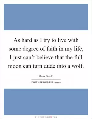 As hard as I try to live with some degree of faith in my life, I just can’t believe that the full moon can turn dude into a wolf Picture Quote #1