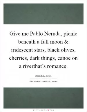 Give me Pablo Neruda, picnic beneath a full moon and iridescent stars, black olives, cherries, dark things, canoe on a riverthat’s romance Picture Quote #1