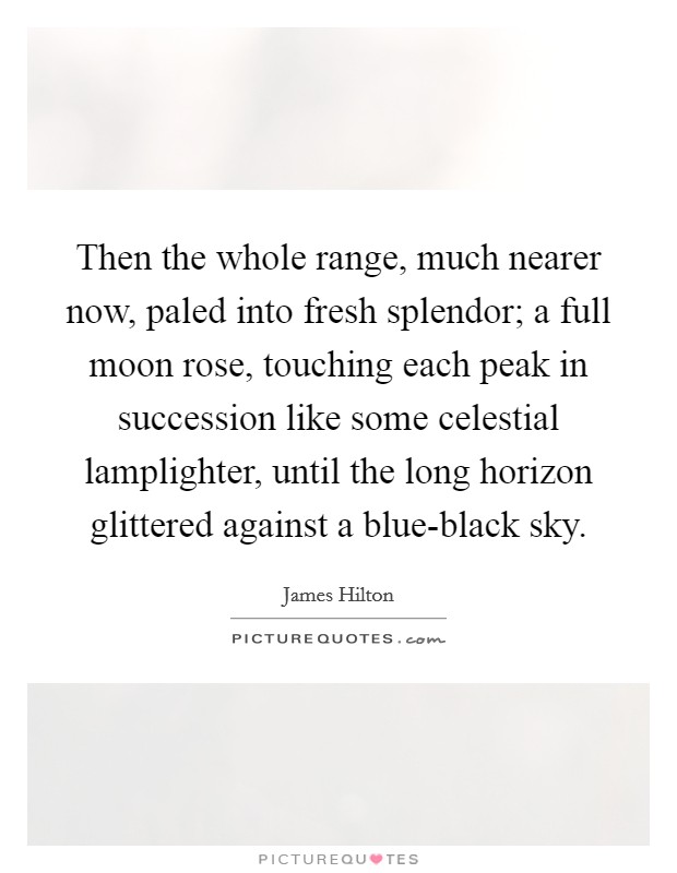 Then the whole range, much nearer now, paled into fresh splendor; a full moon rose, touching each peak in succession like some celestial lamplighter, until the long horizon glittered against a blue-black sky. Picture Quote #1