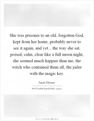 She was prisoner to an old, forgotten God, kept from her home, probably never to see it again, and yet... the way she sat, poised, calm, clear like a full moon night, she seemed much happier than me, the witch who contained them all, the jailer with the magic key Picture Quote #1