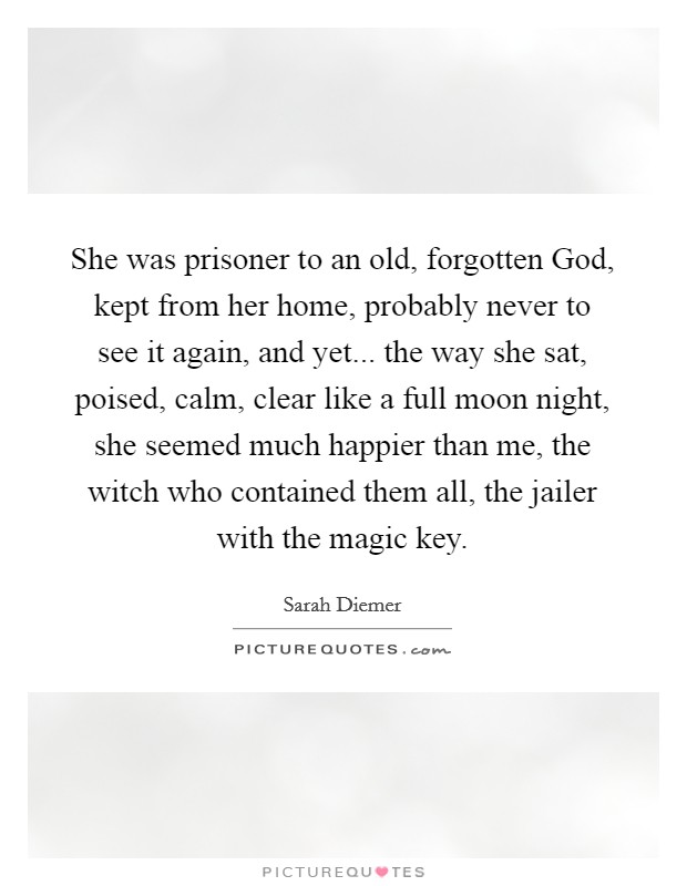 She was prisoner to an old, forgotten God, kept from her home, probably never to see it again, and yet... the way she sat, poised, calm, clear like a full moon night, she seemed much happier than me, the witch who contained them all, the jailer with the magic key. Picture Quote #1