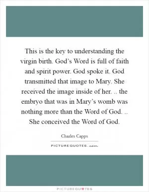 This is the key to understanding the virgin birth. God’s Word is full of faith and spirit power. God spoke it. God transmitted that image to Mary. She received the image inside of her. .. the embryo that was in Mary’s womb was nothing more than the Word of God. .. She conceived the Word of God Picture Quote #1