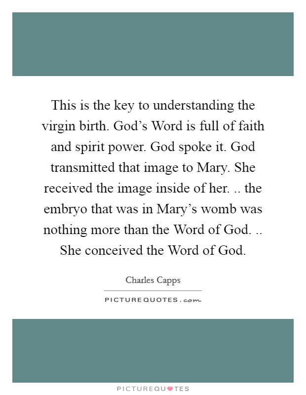 This is the key to understanding the virgin birth. God's Word is full of faith and spirit power. God spoke it. God transmitted that image to Mary. She received the image inside of her. .. the embryo that was in Mary's womb was nothing more than the Word of God. .. She conceived the Word of God. Picture Quote #1