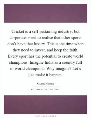 Cricket is a self-sustaining industry; but corporates need to realise that other sports don’t have that luxury. This is the time when they need to invest, and keep the faith. Every sport has the potential to create world champions. Imagine India as a country full of world champions. Why imagine? Let’s just make it happen Picture Quote #1