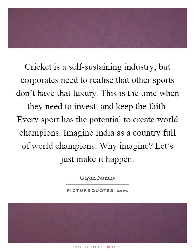 Cricket is a self-sustaining industry; but corporates need to realise that other sports don't have that luxury. This is the time when they need to invest, and keep the faith. Every sport has the potential to create world champions. Imagine India as a country full of world champions. Why imagine? Let's just make it happen. Picture Quote #1
