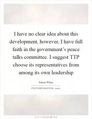 I have no clear idea about this development, however, I have full faith in the government’s peace talks committee. I suggest TTP choose its representatives from among its own leadership Picture Quote #1