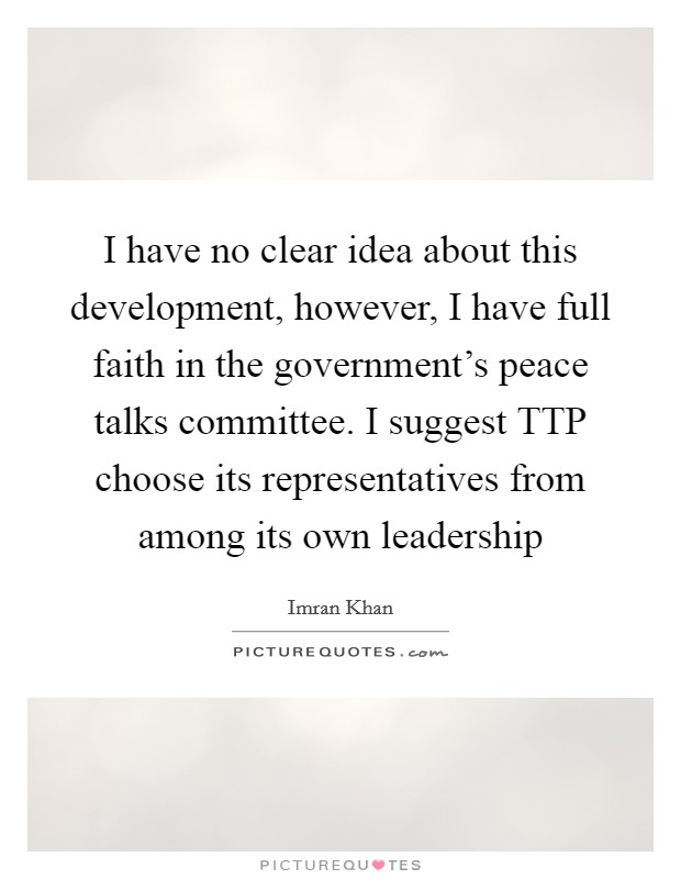 I have no clear idea about this development, however, I have full faith in the government's peace talks committee. I suggest TTP choose its representatives from among its own leadership Picture Quote #1